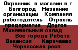 Охранник. в магазин в г. Белгород › Название организации ­ Компания-работодатель › Отрасль предприятия ­ Другое › Минимальный оклад ­ 11 000 - Все города Работа » Вакансии   . Карачаево-Черкесская респ.